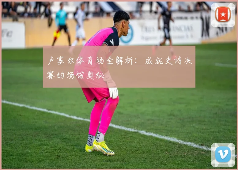 卢塞尔体育场全解析：成就史诗决赛的场馆奥秘