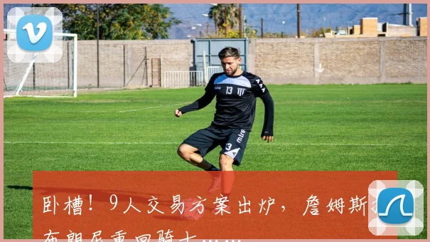 卧槽！9人交易方案出炉，詹姆斯携布朗尼重回骑士……