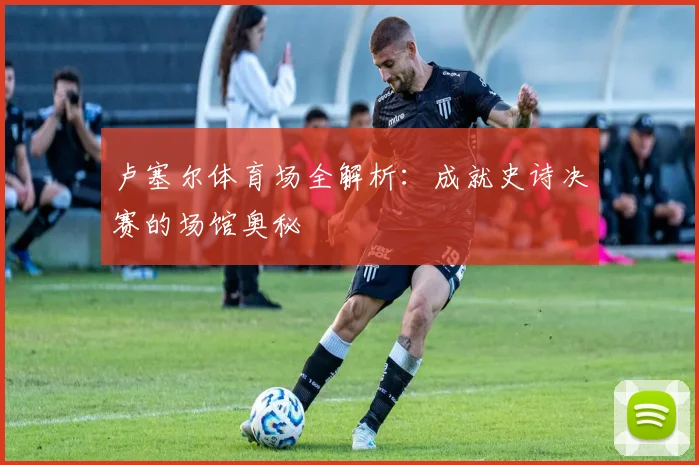 卢塞尔体育场全解析：成就史诗决赛的场馆奥秘