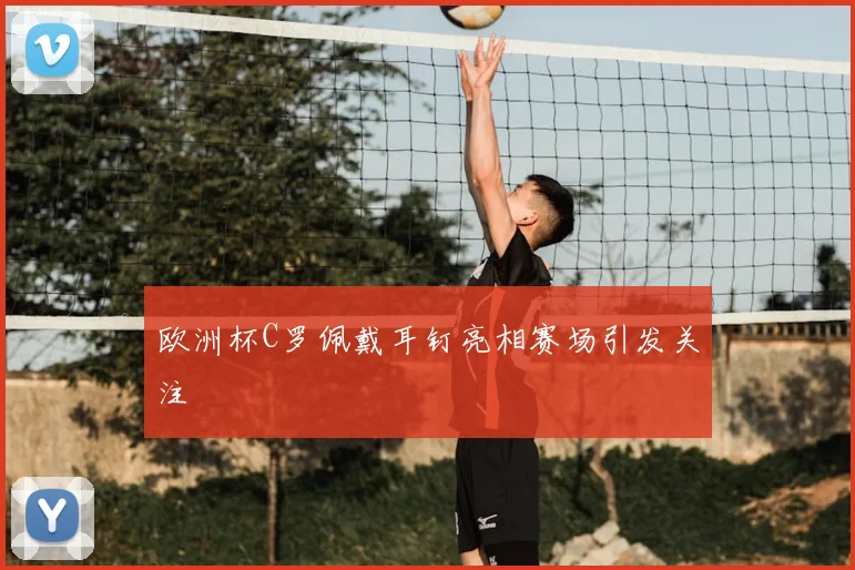 欧洲杯C罗佩戴耳钉亮相赛场引发关注