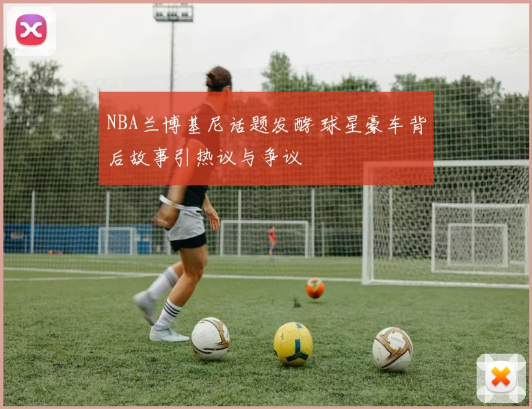 NBA兰博基尼话题发酵 球星豪车背后故事引热议与争议