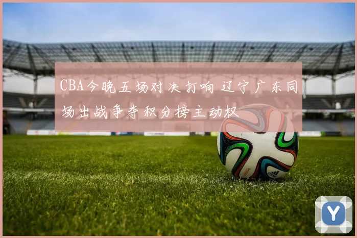 CBA今晚五场对决打响 辽宁广东同场出战争夺积分榜主动权