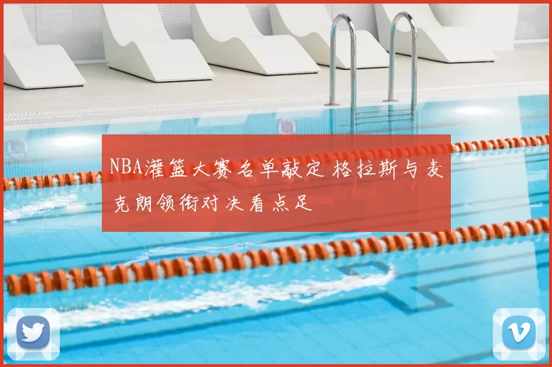 NBA灌篮大赛名单敲定 格拉斯与麦克朗领衔对决看点足