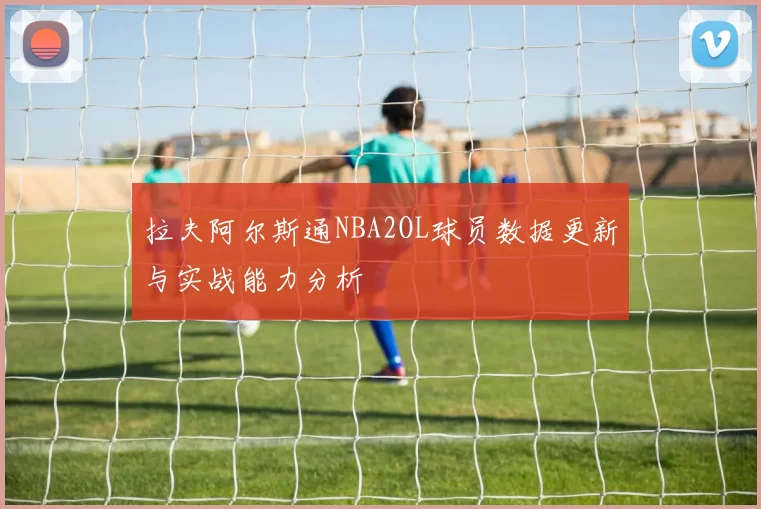 拉夫阿尔斯通NBA2OL球员数据更新与实战能力分析