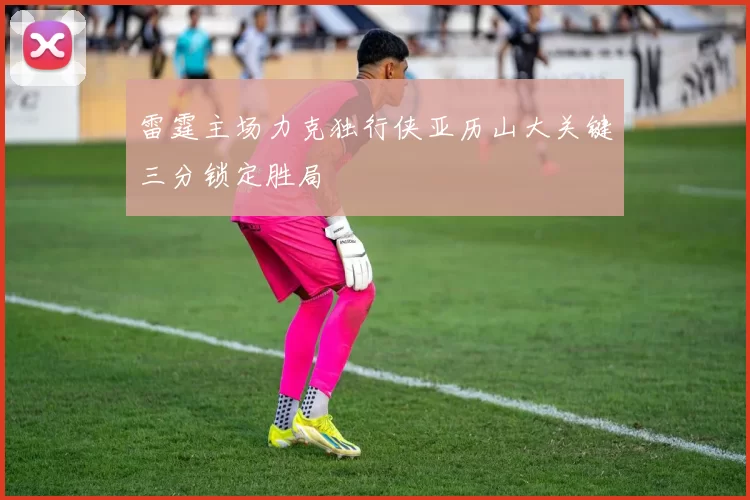 雷霆主场力克独行侠亚历山大关键三分锁定胜局