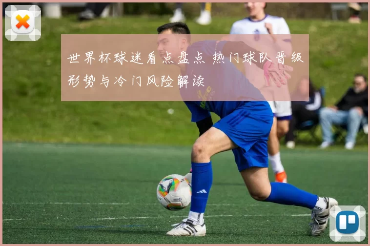 世界杯球迷看点盘点 热门球队晋级形势与冷门风险解读
