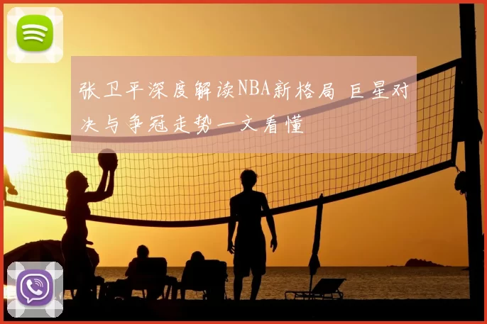 张卫平深度解读NBA新格局 巨星对决与争冠走势一文看懂