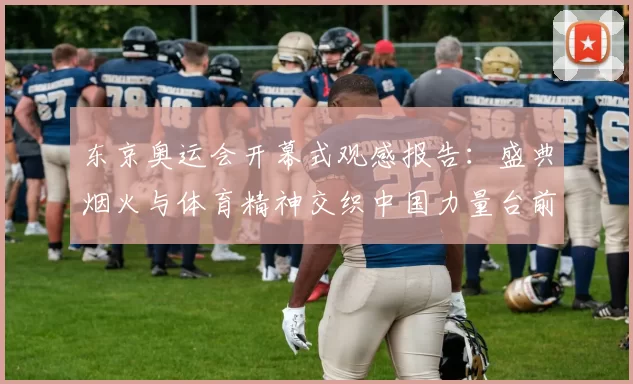 东京奥运会开幕式观感报告：盛典烟火与体育精神交织中国力量台前展现