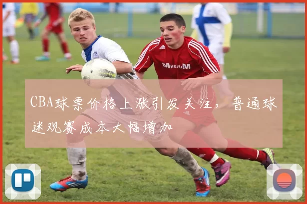 CBA球票价格上涨引发关注，普通球迷观赛成本大幅增加