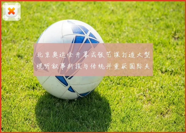 北京奥运会开幕式张艺谋打造大型视听叙事科技与传统并重获国际关注