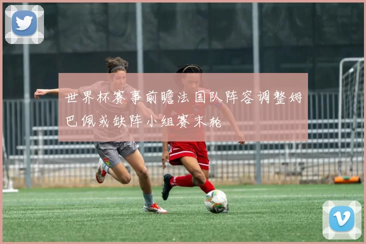 世界杯赛事前瞻法国队阵容调整姆巴佩或缺阵小组赛末轮