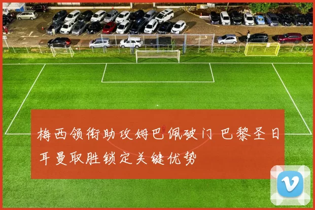 梅西领衔助攻姆巴佩破门 巴黎圣日耳曼取胜锁定关键优势