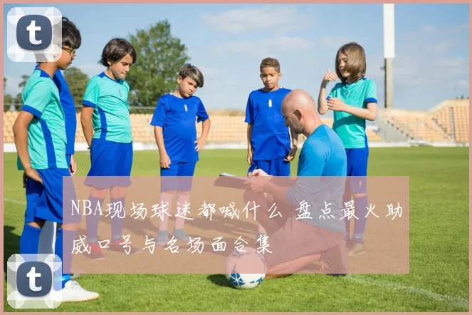 NBA现场球迷都喊什么 盘点最火助威口号与名场面合集