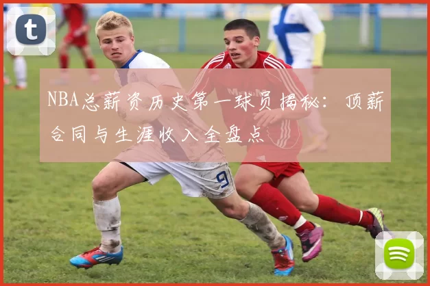 NBA总薪资历史第一球员揭秘：顶薪合同与生涯收入全盘点