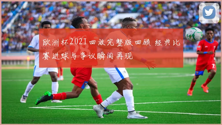 欧洲杯2021回放完整版回顾 经典比赛进球与争议瞬间再现