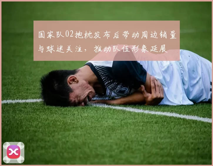 国家队02抱枕发布后带动周边销量与球迷关注，推动队伍形象延展