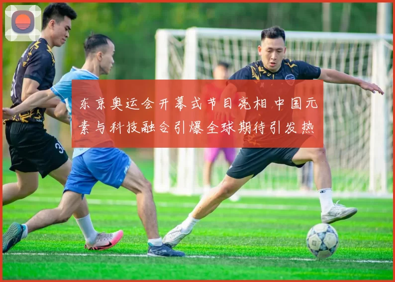 东京奥运会开幕式节目亮相 中国元素与科技融合引爆全球期待引发热议