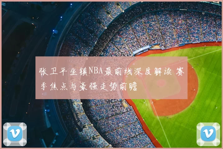 张卫平坐镇NBA最前线深度解读 赛季焦点与豪强走势前瞻