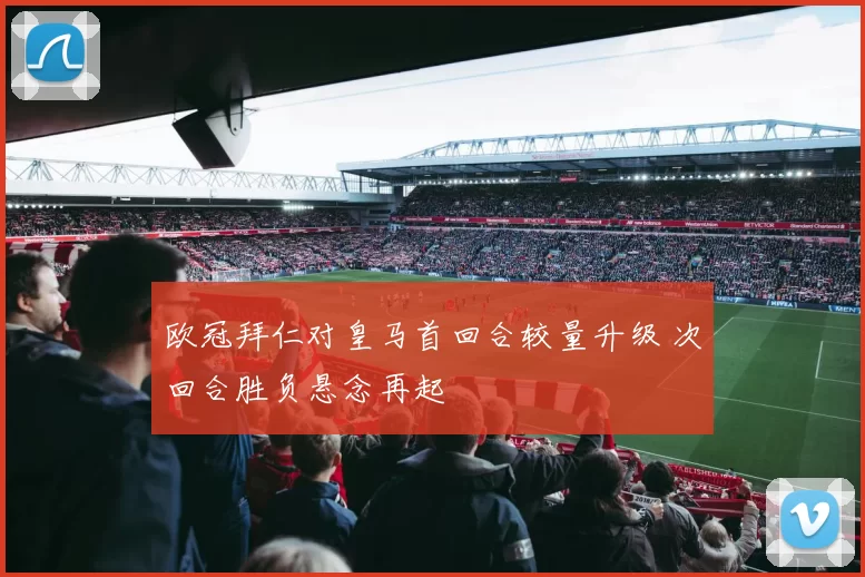 欧冠拜仁对皇马首回合较量升级 次回合胜负悬念再起