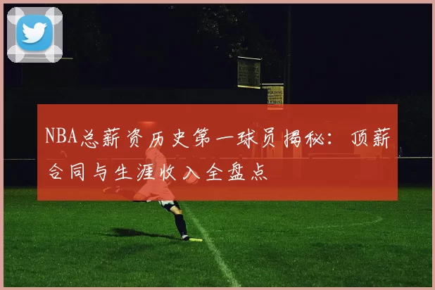 NBA总薪资历史第一球员揭秘：顶薪合同与生涯收入全盘点