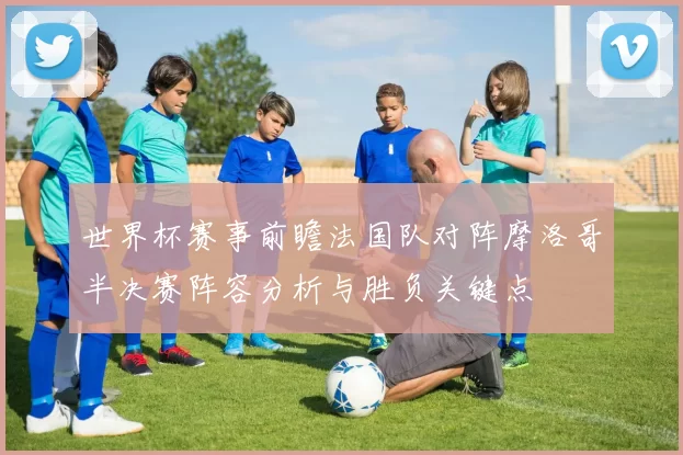 世界杯赛事前瞻法国队对阵摩洛哥半决赛阵容分析与胜负关键点