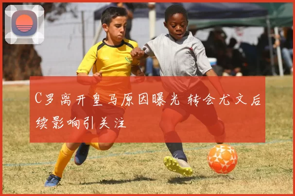 C罗离开皇马原因曝光 转会尤文后续影响引关注