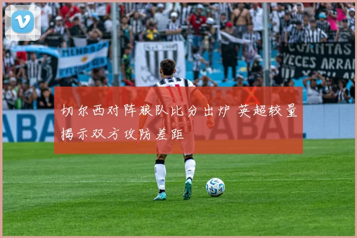 切尔西对阵狼队比分出炉 英超较量揭示双方攻防差距