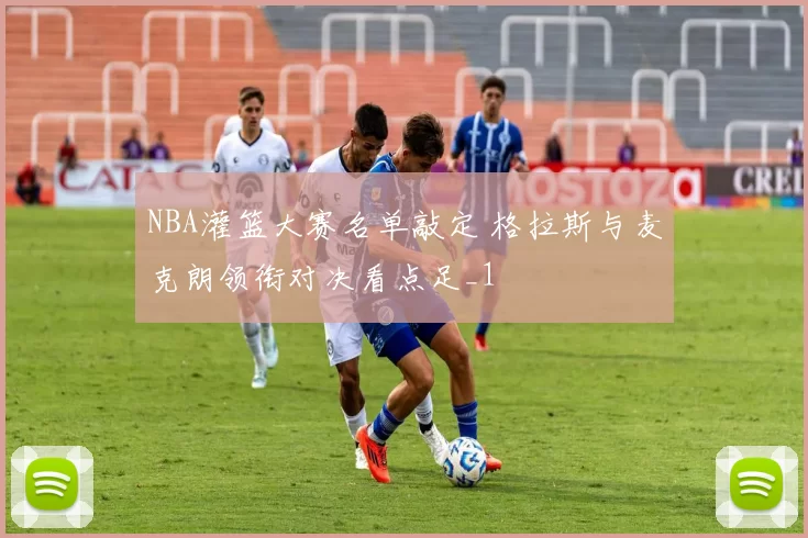 NBA灌篮大赛名单敲定 格拉斯与麦克朗领衔对决看点足_1