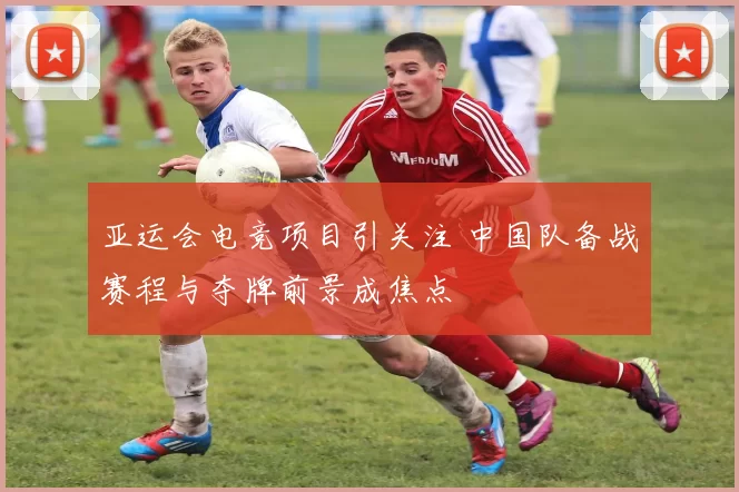 亚运会电竞项目引关注 中国队备战赛程与夺牌前景成焦点