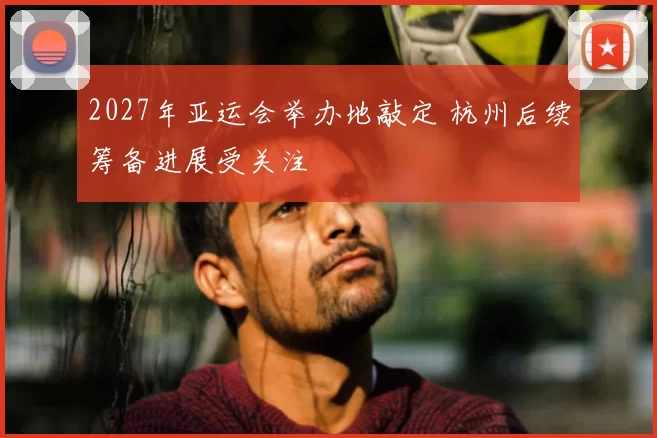 2027年亚运会举办地敲定 杭州后续筹备进展受关注