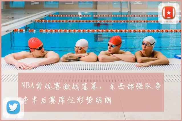 NBA常规赛激战落幕，东西部强队争夺季后赛席位形势明朗