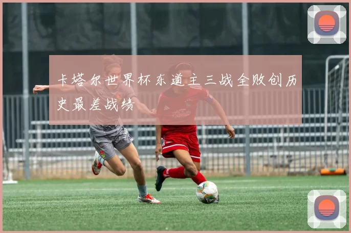 卡塔尔世界杯东道主三战全败创历史最差战绩