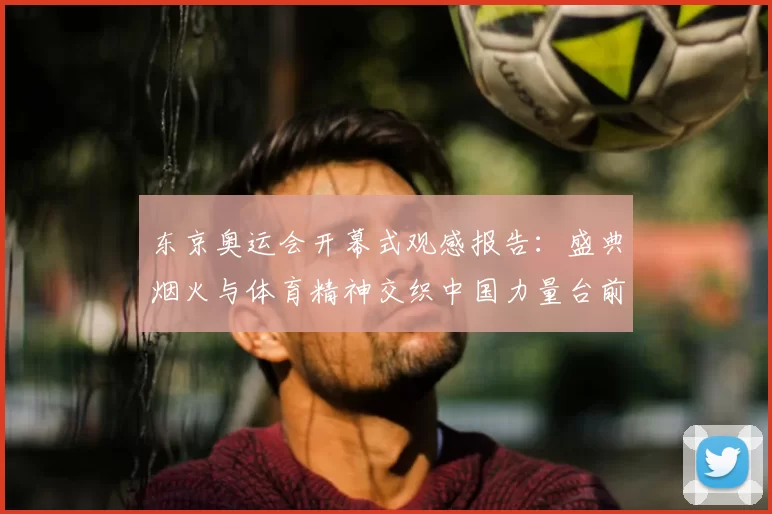 东京奥运会开幕式观感报告：盛典烟火与体育精神交织中国力量台前展现