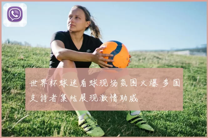 世界杯球迷看球现场氛围火爆 多国支持者集结展现激情助威