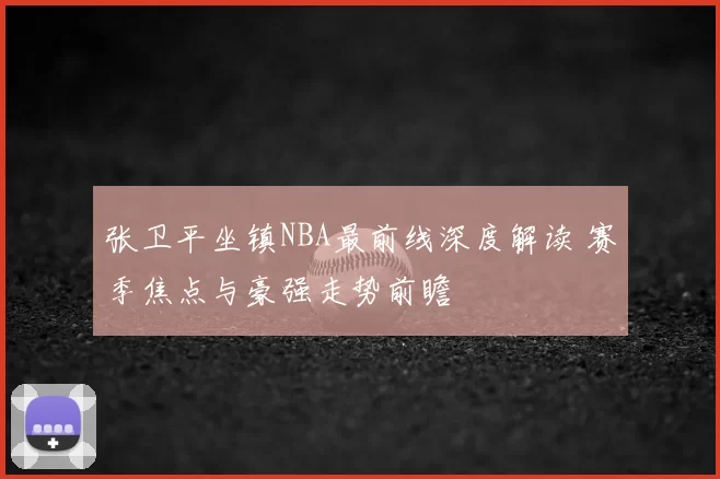 张卫平坐镇NBA最前线深度解读 赛季焦点与豪强走势前瞻