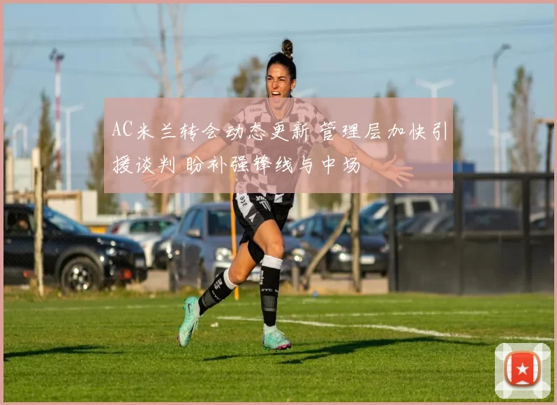 AC米兰转会动态更新 管理层加快引援谈判 盼补强锋线与中场