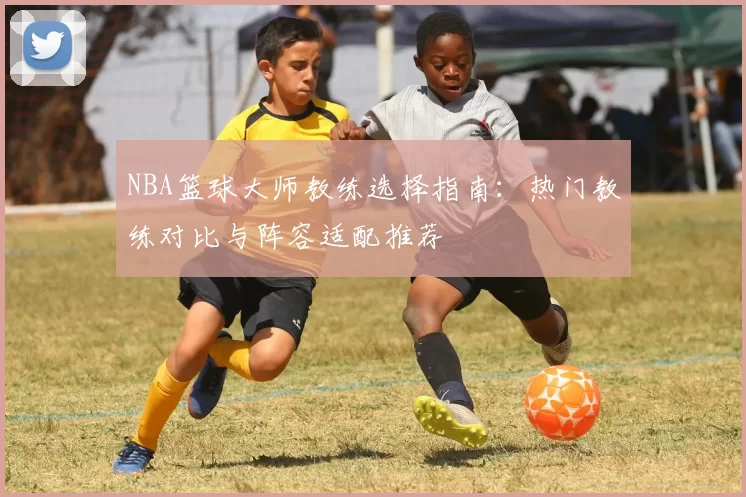 NBA篮球大师教练选择指南：热门教练对比与阵容适配推荐