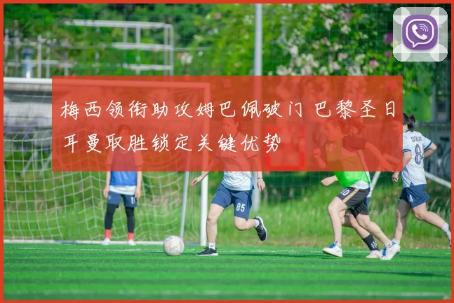 梅西领衔助攻姆巴佩破门 巴黎圣日耳曼取胜锁定关键优势