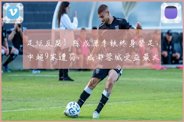 足坛反腐!陈戌源李铁终身禁足,中超9家遭罚,成都蓉城受益最大