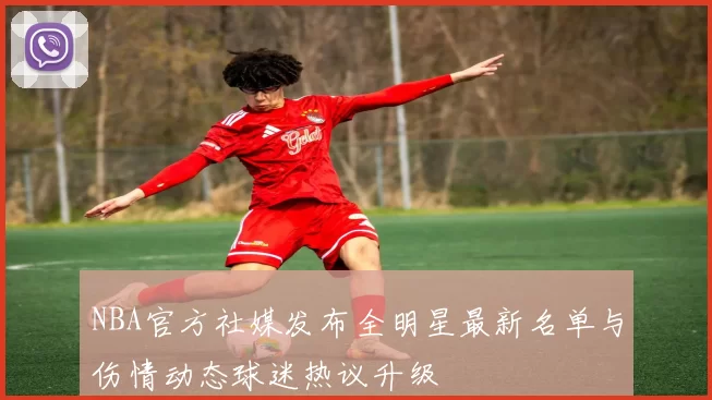 NBA官方社媒发布全明星最新名单与伤情动态球迷热议升级