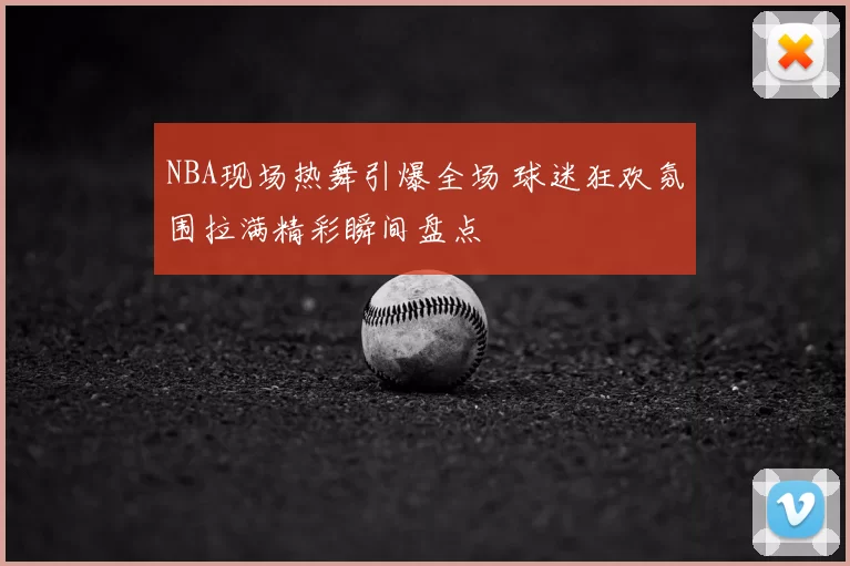 NBA现场热舞引爆全场 球迷狂欢氛围拉满精彩瞬间盘点