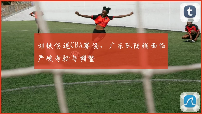 刘铁伤退CBA赛场，广东队防线面临严峻考验与调整