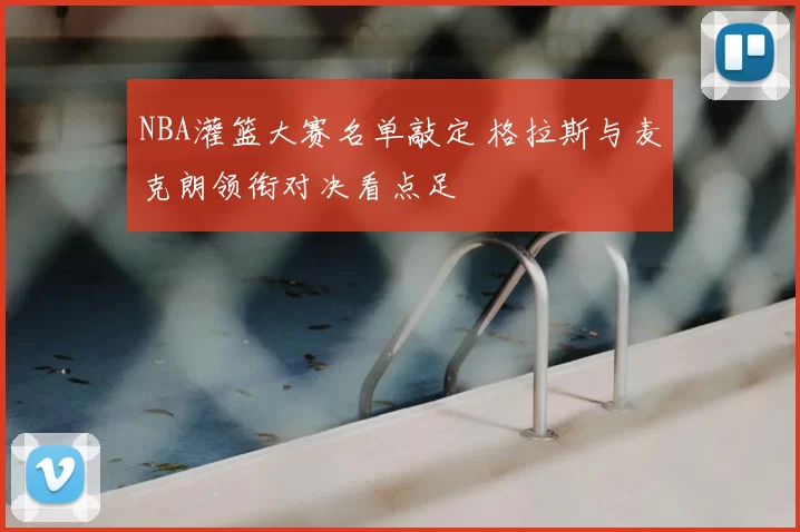 NBA灌篮大赛名单敲定 格拉斯与麦克朗领衔对决看点足