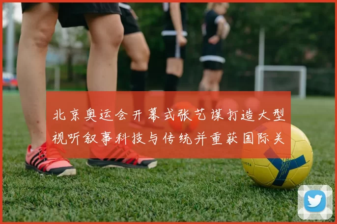 北京奥运会开幕式张艺谋打造大型视听叙事科技与传统并重获国际关注