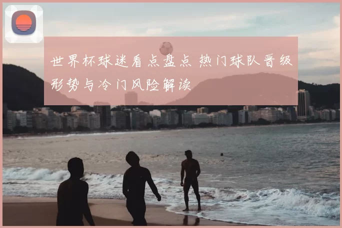 世界杯球迷看点盘点 热门球队晋级形势与冷门风险解读