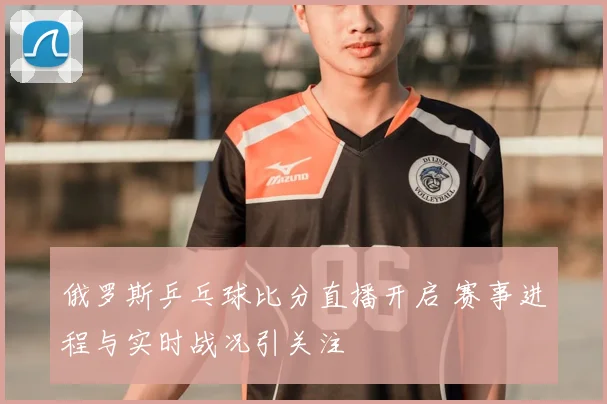 俄罗斯乒乓球比分直播开启 赛事进程与实时战况引关注