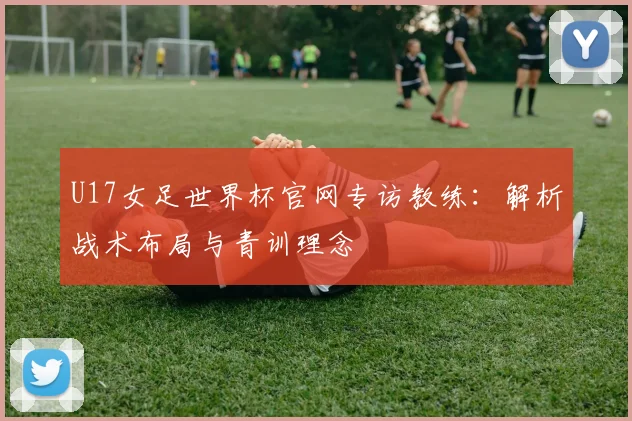 U17女足世界杯官网专访教练:解析战术布局与青训理念