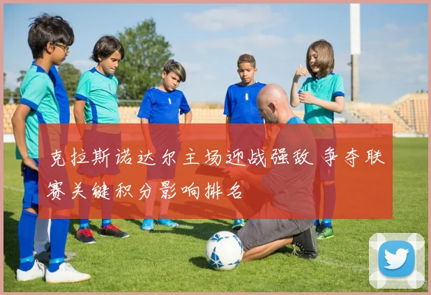 克拉斯诺达尔主场迎战强敌 争夺联赛关键积分影响排名