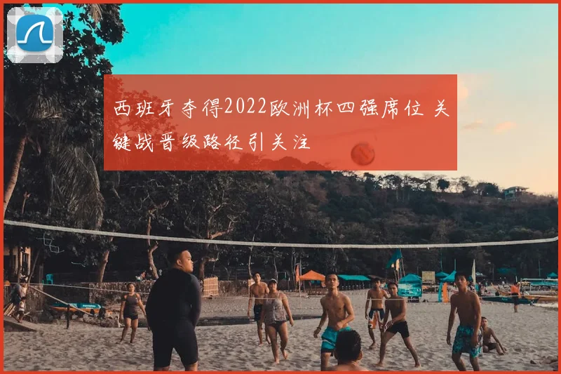 西班牙夺得2022欧洲杯四强席位 关键战晋级路径引关注