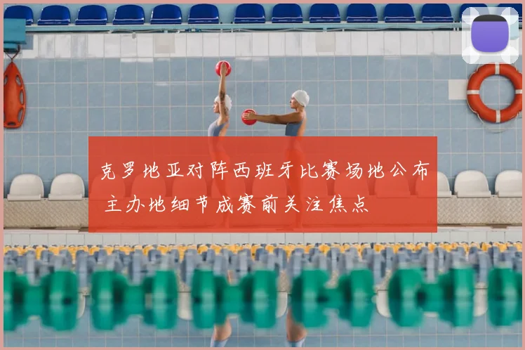 克罗地亚对阵西班牙比赛场地公布 主办地细节成赛前关注焦点